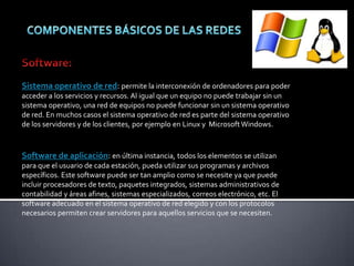 Sistema operativo de red: permite la interconexión de ordenadores para poder
acceder a los servicios y recursos. Al igual que un equipo no puede trabajar sin un
sistema operativo, una red de equipos no puede funcionar sin un sistema operativo
de red. En muchos casos el sistema operativo de red es parte del sistema operativo
de los servidores y de los clientes, por ejemplo en Linux y Microsoft Windows.
Software de aplicación: en última instancia, todos los elementos se utilizan
para que el usuario de cada estación, pueda utilizar sus programas y archivos
específicos. Este software puede ser tan amplio como se necesite ya que puede
incluir procesadores de texto, paquetes integrados, sistemas administrativos de
contabilidad y áreas afines, sistemas especializados, correos electrónico, etc. El
software adecuado en el sistema operativo de red elegido y con los protocolos
necesarios permiten crear servidores para aquellos servicios que se necesiten.
 