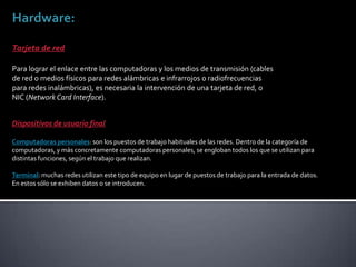Hardware:
Tarjeta de red
Para lograr el enlace entre las computadoras y los medios de transmisión (cables
de red o medios físicos para redes alámbricas e infrarrojos o radiofrecuencias
para redes inalámbricas), es necesaria la intervención de una tarjeta de red, o
NIC (Network Card Interface).
Dispositivos de usuario final
Computadoras personales: son los puestos de trabajo habituales de las redes. Dentro de la categoría de
computadoras, y más concretamente computadoras personales, se engloban todos los que se utilizan para
distintas funciones, según el trabajo que realizan.
Terminal: muchas redes utilizan este tipo de equipo en lugar de puestos de trabajo para la entrada de datos.
En estos sólo se exhiben datos o se introducen.
 