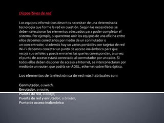 Dispositivos de red
Los equipos informáticos descritos necesitan de una determinada
tecnología que forme la red en cuestión. Según las necesidades se
deben seleccionar los elementos adecuados para poder completar el
sistema. Por ejemplo, si queremos unir los equipos de una oficina entre
ellos debemos conectarlos por medio de un conmutador o
un concentrador, si además hay un varios portátiles con tarjetas de red
Wi-Fi debemos conectar un punto de acceso inalámbrico para que
recoja sus señales y pueda enviarles las que les correspondan, a su vez
el punto de acceso estará conectado al conmutador por un cable. Si
todos ellos deben disponer de acceso a Internet, se interconectaran por
medio de un router, que podría ser ADSL, ethernet sobre fibra óptica.
Los elementos de la electrónica de red más habituales son:
Conmutador, o switch,
Enrutador, o router,
Puente de red, o bridge,
Puente de red y enrutador, o brouter,
Punto de acceso inalámbrico
 