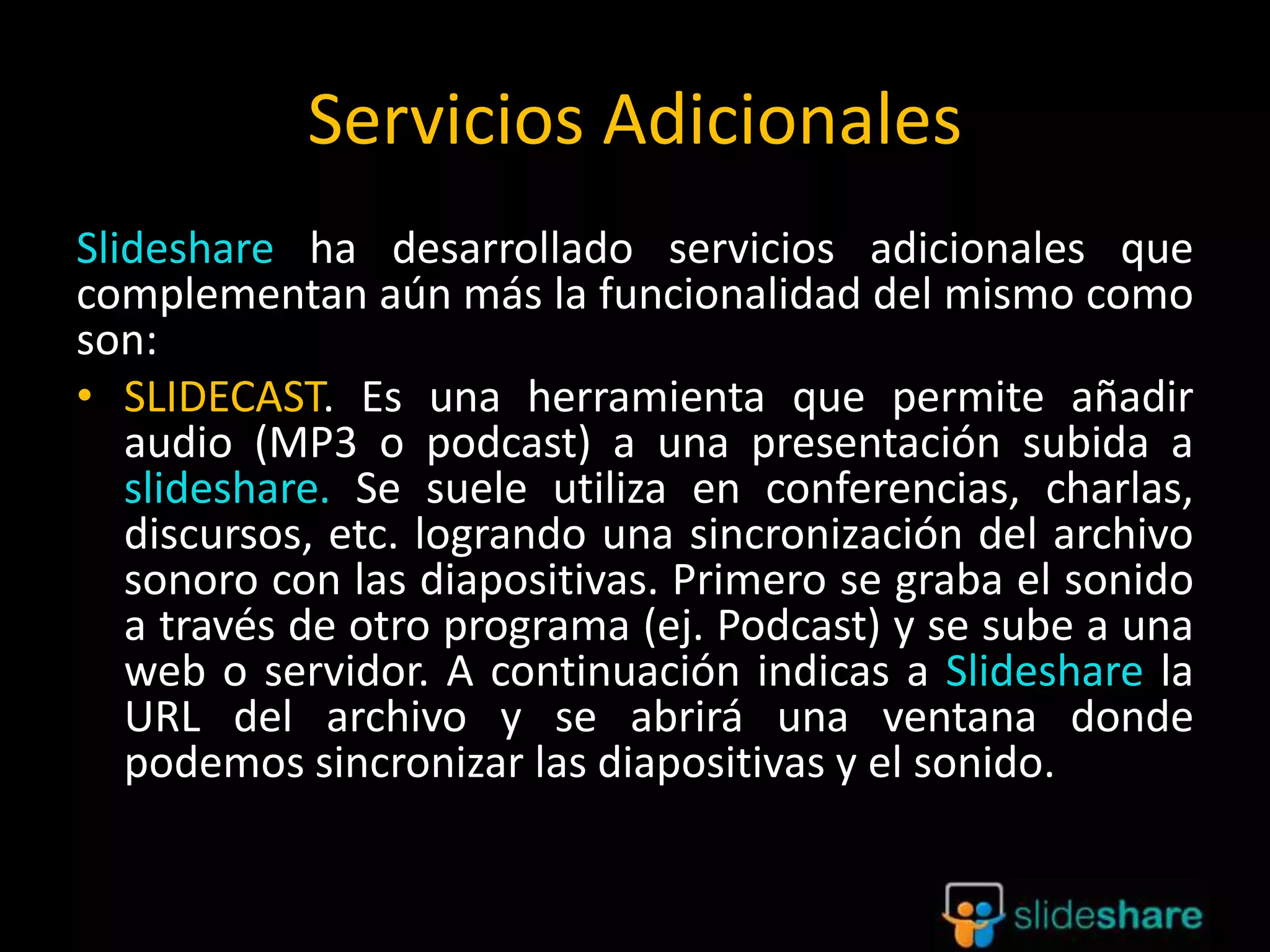 Servicios Adicionales
Slideshare ha desarrollado servicios adicionales que
complementan aún más la funcionalidad del mismo como
son:
• SLIDECAST. Es una herramienta que permite añadir
audio (MP3 o podcast) a una presentación subida a
slideshare. Se suele utiliza en conferencias, charlas,
discursos, etc. logrando una sincronización del archivo
sonoro con las diapositivas. Primero se graba el sonido
a través de otro programa (ej. Podcast) y se sube a una
web o servidor. A continuación indicas a Slideshare la
URL del archivo y se abrirá una ventana donde
podemos sincronizar las diapositivas y el sonido.
 