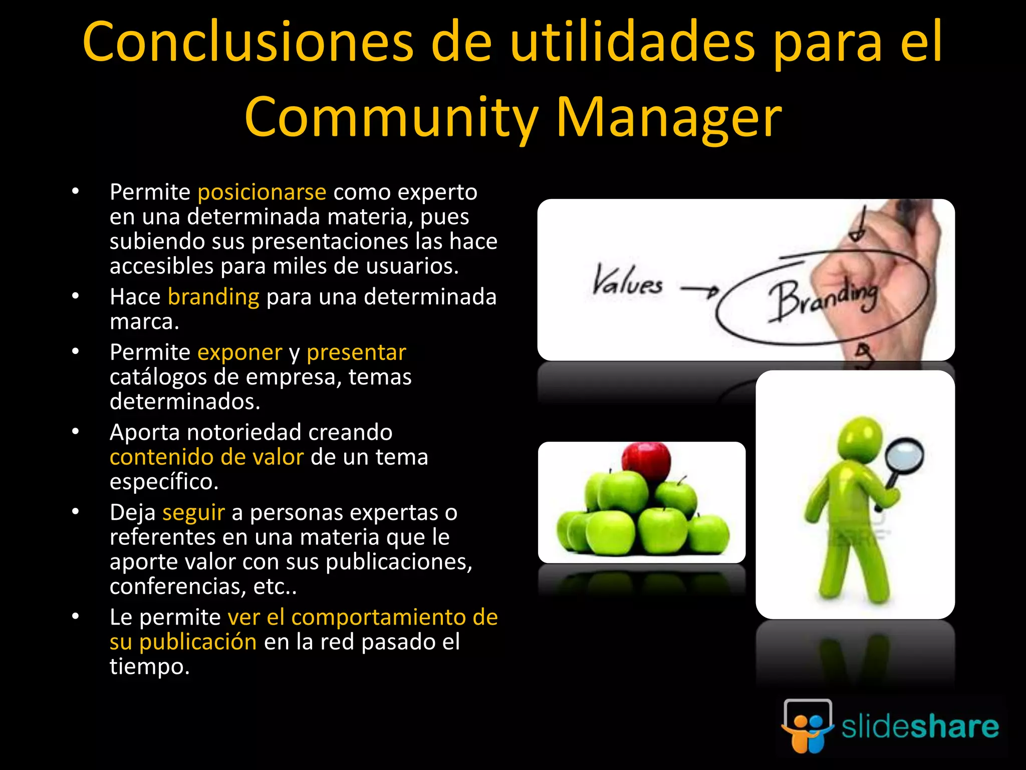 21
Conclusiones de utilidades para el
Community Manager
• Permite posicionarse como experto
en una determinada materia, pues
subiendo sus presentaciones las hace
accesibles para miles de usuarios.
• Hace branding para una determinada
marca.
• Permite exponer y presentar
catálogos de empresa, temas
determinados.
• Aporta notoriedad creando
contenido de valor de un tema
específico.
• Deja seguir a personas expertas o
referentes en una materia que le
aporte valor con sus publicaciones,
conferencias, etc..
• Le permite ver el comportamiento de
su publicación en la red pasado el
tiempo.
 