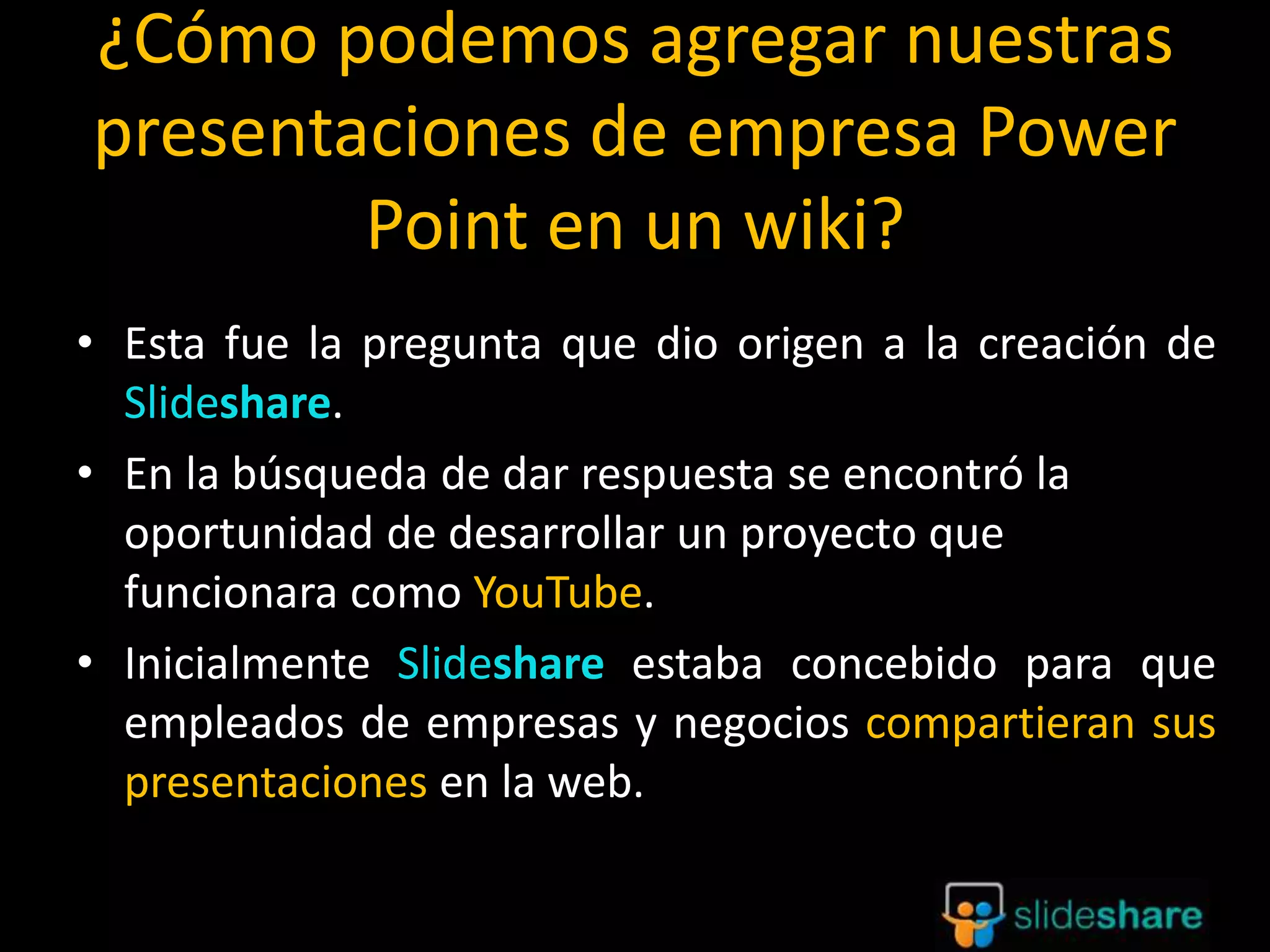 ¿Cómo podemos agregar nuestras
presentaciones de empresa Power
Point en un wiki?
• Esta fue la pregunta que dio origen a la creación de
Slideshare.
• En la búsqueda de dar respuesta se encontró la
oportunidad de desarrollar un proyecto que
funcionara como YouTube.
• Inicialmente Slideshare estaba concebido para que
empleados de empresas y negocios compartieran sus
presentaciones en la web.
 