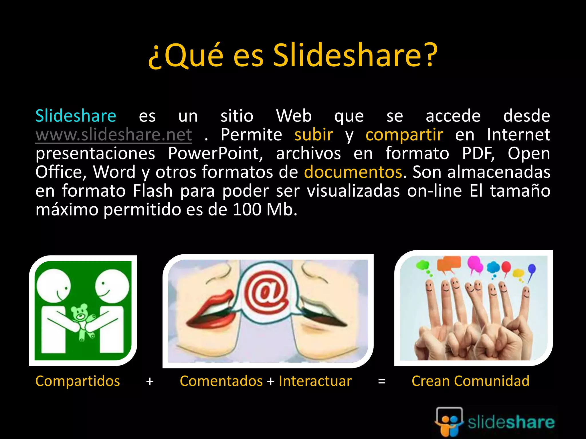 ¿Qué es Slideshare?
Slideshare es un sitio Web que se accede desde
www.slideshare.net . Permite subir y compartir en Internet
presentaciones PowerPoint, archivos en formato PDF, Open
Office, Word y otros formatos de documentos. Son almacenadas
en formato Flash para poder ser visualizadas on-line El tamaño
máximo permitido es de 100 Mb.
Compartidos + Comentados + Interactuar = Crean Comunidad
 