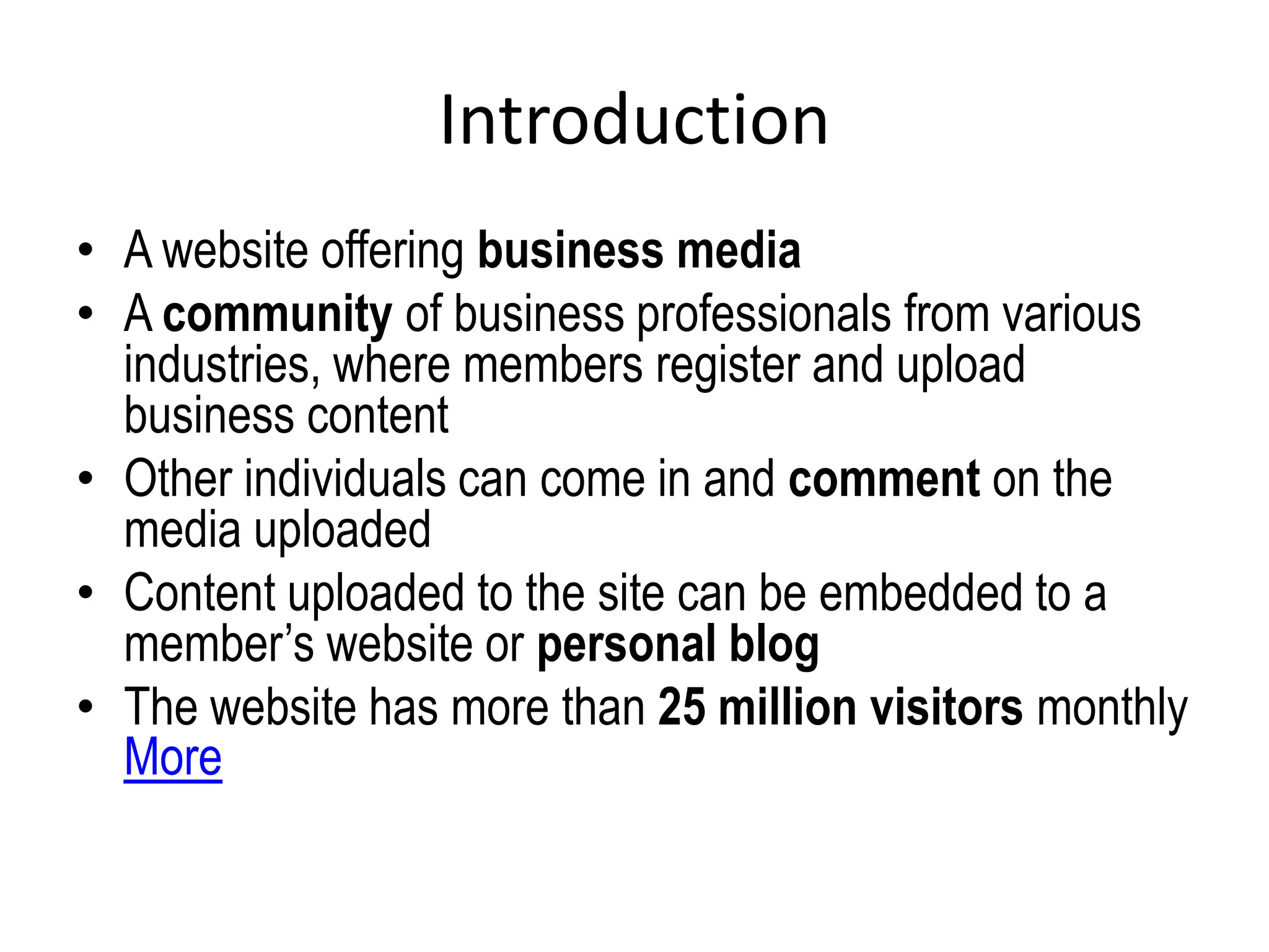 Introduction
• A website offering business media
• A community of business professionals from various
industries, where members register and upload
business content
• Other individuals can come in and comment on the
media uploaded
• Content uploaded to the site can be embedded to a
member’s website or personal blog
• The website has more than 25 million visitors monthly
More