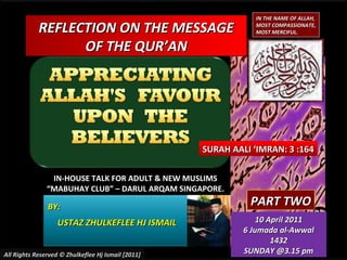 REFLECTION ON THE MESSAGEREFLECTION ON THE MESSAGE
OF THE QUR’ANOF THE QUR’AN
IN-HOUSE TALK FOR ADULT & NEW MUSLIMSIN-HOUSE TALK FOR ADULT & NEW MUSLIMS
““MABUHAY CLUB” – DARUL ARQAM SINGAPORE.MABUHAY CLUB” – DARUL ARQAM SINGAPORE.
BY:BY:
USTAZ ZHULKEFLEE HJ ISMAILUSTAZ ZHULKEFLEE HJ ISMAIL
SURAH AALI ‘IMRAN: 3 :164SURAH AALI ‘IMRAN: 3 :164
All Rights Reserved © Zhulkeflee Hj Ismail [2011]All Rights Reserved © Zhulkeflee Hj Ismail [2011]
PART TWOPART TWO
10 April 201110 April 2011
6 Jumada al-Awwal6 Jumada al-Awwal
14321432
SUNDAY @3.15 pmSUNDAY @3.15 pm
IN THE NAME OF ALLAH,IN THE NAME OF ALLAH,
MOST COMPASSIONATE,MOST COMPASSIONATE,
MOST MERCIFUL.MOST MERCIFUL.
 