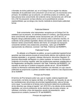 o formales de dicha publicidad, así, en el Código Civil se regulan los efectos
materiales de la publicidad como presunción iuris et de iure y es reconocida como
principio. Se establece que se presume, sin admitirse prueba en contrario, que
toda persona tiene conocimiento del contenido de las inscripciones (art. 2012 del
CC). [19] Tal presunción se hace efectiva con la posibilidad de conocer,
cognoscibilidad, que se otorga a los inscrito mediante la denominada publicidad
formal.
Publicidad Material
Está concerniente a los instrumentos recogidos por el Código Civil. Se
establece que se presume, sin admitirse prueba en contrario, que toda persona
tiene conocimiento del contenido de las inscripciones (art. 2012 del CC), el
Registro otorga publicidad jurídica a los diversos actos o derechos inscritos. El
contenido de las partidas registrales afecta a los terceros aun cuando éstos no
hubieran tenido conocimiento efectivo del mismo. El concepto de inscripción
comprende también a las anotaciones preventivas, salvo que el RGRRPP
expresamente las diferencie. (numeral I del Título Preliminar del RGRRPP).
Publicidad Formal
Es utilizada en el Registro es público, ya que la publicidad registral formal
garantiza que toda persona acceda al conocimiento efectivo del contenido de las
partidas registrales y, en general, obtenga información del archivo Registral. El
personal responsable del Registro no puede mantener en reserva la información
contenida en el archivo registral, salvo las prohibiciones expresas establecidas en
los Reglamentos del Registro (numeral II del Título Preliminar del RGRRPP). Un
supuesto de este tipo lo contiene el segundo párrafo del art. 126 del RGRRPP
cuando la información solicitada afecte el derecho a la intimidad, en cuyo caso la
publicidad se proporciona a quienes acrediten interés conforme a las disposiciones
de la SUNARP.
Principio de Prioridad
El termino de Prior tempore potior iure, que en nuestro sistema registral está
concerniente a la fecha de ingreso del título en el Registro, se frecuenta de una de
las manifestaciones del principio de prioridad, legislativamente este se formula
como sigue: “La prioridad en el tiempo de la inscripción determina la preferencia
de los derechos que otorga el registro” (art. 2016 CC) y los efectos de los asientos
registrales, así como la preferencia de los derechos que de estos emanan, se
retrotraen a la fecha y hora del respectivo asiento de presentación, salvo
disposición en contrario (numeral IX TP del RGRRPP).
Principio de Legitimación
 