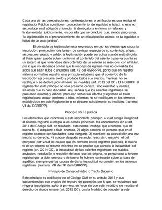 Cada una de las demostraciones, confrontaciones o verificaciones que realiza el
registrador Público constituyen pronunciamiento de legalidad o licitud, si esto no
se produce está obligado a formular la denegatoria en forma simultánea y
fundamentada jurídicamente, es por ello que se concluye que, siendo progresiva,
“la legitimación es el pronunciamiento de un oficial público acerca de la legalidad o
licitud de un acto jurídico”.
El principio de legitimación esta expresado en uno los efectos que causa la
inscripción: presunción iuris tantum de certeza respecto de su contenido, al que,
se presume exacto y válido, la legitimación puede ser activa cuando está dirigida
al titular quien puede actuar conforme al contenido del asiento o pasiva cuanto es
un tercero el que valiéndose del contenido de un asiento se relaciona con el titular,
por lo que no debemos olvidar que la inscripción legitima mas no convalida los
actos que sean nulos o anulables (art. 42 del RGRRPP), por lo que en nuestro
sistema normativo registral este principio establece que el contenido de la
inscripción se presume cierto y produce todos sus efectos, mientras no se
rectifique o se declare judicialmente su invalidez (art. 2013 del CC). El RGRRPP al
reglamentar este principio no solo presume certeza, sino exactitud y validez,
situación que lo hace discutible. Así, señala que los asientos registrales se
presumen exactos y válidos, producen todos sus efectos y legitiman al titular
registral para actuar conforme a ellos, mientras no se rectifiquen en los términos
establecidos en este Reglamento o se declare judicialmente su invalidez (numeral
VII del RGRRPP).
Principio de Fe publica
Los elementos que concretan a este importante principio, el cual otorga integridad
al sistema registral e integra a los demás principios, los encontramos en el art.
2014 del Código civil, en resultado, esta norma instituye que el tercero que de
buena fe. 1) adquiere a título oneroso. 2) algún derecho de persona que en el
registro aparece con facultades para otorgarlo. 3) mantiene su adquisición una vez
inscrito su derecho. 4) aunque después se anule, rescinda o resuelva el del
otorgante por virtud de causas que no consten en los registros públicos, la buena
fe de un tercero se resume mientras no se pruebe que conocía la inexactitud del
registro (art. 2014 CC), la inexactitud de los asientos registrales por nulidad,
anulación, resolución o rescisión del acto que los origina, no perjudicará al tercero
registral que a título oneroso y de buena fe hubiere contratado sobre la base de
aquéllos, siempre que las causas de dicha inexactitud no consten en los asientos
regístrales (numeral VIII del TP del RGRRPP).
Principio de Consecutividad o Tracto Sucesivo
Este principio es codificado por el Código Civil en su artículo 2015 y sus
trascendencias son propios del registro de posesión, por lo que, se establece que
ninguna inscripción, salvo la primera, se hace sin que esté inscrito o se inscriba el
derecho de donde emane (art. 2015 CC), con la finalidad de concebir a este
 