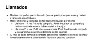 Llamados
● Revisar campañas previo llamado (revisar gasto principalmente) y revisar
avance de otros trabajos
● Hacer al menos 2 llamados de feedback mensuales por cliente
○ Llamado 1: A los 7 días de campaña. Pedir feedback de campaña y
revisar status de avance del resto de los trabajos
○ Llamado 2: a los 15-20 días de campaña. Pedir feedback de campaña
y revisar status de avance del resto de los trabajos
● Al final de cada llamada o contacto con cliente (teléfono o correo), agendar
inmediatamente en el calendario la fecha del próximo contacto.
 