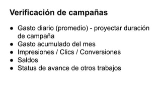 Verificación de campañas
● Gasto diario (promedio) - proyectar duración
de campaña
● Gasto acumulado del mes
● Impresiones / Clics / Conversiones
● Saldos
● Status de avance de otros trabajos
 