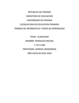 REPUBLICA DE PANAMA
MINISTERIO DE EDUCACION
UNIVERSIDAD DE PANAMA
LICENCIATURA EN EDUCACION PRIMARIA
TRABAJO DE INFORMATICA Y REDES DE APRENDIZAJE
TEMA: SLIDESHARE
NOMBRE: REINALDO MOLINA
1-752-1340
PROFESORA: MARINA AROSEMENA
AÑO ESCOLAR 2023-2024
 