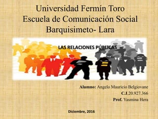 Universidad Fermín Toro
Escuela de Comunicación Social
Barquisimeto- Lara
Alumno: Angelo Mauricio Belgiovane
C.I.20.927.366
Prof. Yasmina Hera
Diciembre, 2016
LAS RELACIONES PÚBLICAS
 