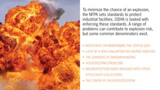 To minimize the chance of an explosion,
the NFPA sets standards to protect
industrial facilities. OSHA is tasked with
enforcing these standards. A range of
problems can contribute to explosion risk,
but some common denominators exist.
•	 INSISTENCE ON MAINTAINING THE STATUS QUO
•	 LACK OF A RISK EVALUATION OR HAZARD ANALYSIS
•	 THE DANGERS OF BARGAIN-HUNTING
•	 HOUSEKEEPING PROBLEMS
•	 MISUNDERSTOOD RISKS INVOLVED WITH ‘OPEN’
STYLE DUST COLLECTORS
•	 THE ERROR OF OVER-SPECIFICATION
 