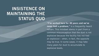 INSISTENCE ON
MAINTAINING THE
STATUS QUO
“I’ve worked here for 30 years and we’ve
never had a problem,” is a frequently heard
refrain. This mindset stems in part from a
common misconception that the dust is not
explosive because the facility has not had
an explosion – when, in fact, the opposite
may be true. In some cases, it may take
many years for dust to accumulate to
explosive levels.
 