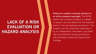 LACK OF A RISK
EVALUATION OR
HAZARD ANALYSIS
Failure to conduct a hazard analysis is
an all-to-common oversight. The NFPA
states that a hazard analysis is needed
to assess risk and determine the required
level of fire and explosion protection. The
analysis can be conducted internally or
by an independent consultant, but either
way, the authority having jurisdiction
will ultimately review and approve the
findings.
 
