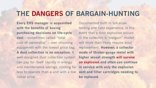 THE DANGERS OF BARGAIN-HUNTING
Every EHS manager is acquainted
with the benefits of basing
purchasing decisions on life-cycle
cost – sometimes called “total
cost of ownership” – over choosing
equipment with the lowest price tag.
A dust collection is no exception. A
well-designed dust collection system
can pay for itself rapidly in energy
and maintenance savings, costing far
less to operate than a unit with a low
initial price.
Documented both in full-scale
testing and field experience, in the
event that a dust explosion occurs
in the collector, a “bargain” model
will more than likely require total
replacement. However, a collector
made of thicker-guage metal with
higher vessel strength will survive
an explosion and often can continue
in service with only the explosion
vent and filter cartridges needing to
be replaced.
 