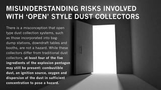 MISUNDERSTANDING RISKS INVOLVED
WITH ‘OPEN’ STYLE DUST COLLECTORS
There is a misconception that open
type dust collection systems, such
as those incorporated into bag-
dump stations, downdraft tables and
booths, are not a hazard. While these
collectors differ from traditional dust
collectors, at least four of the five
ingredients of the explosion pentagon
may still be present: combustible
dust, an ignition source, oxygen and
dispersion of the dust in sufficient
concentration to pose a hazard.
 