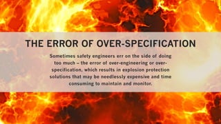 THE ERROR OF OVER-SPECIFICATION
Sometimes safety engineers err on the side of doing
too much – the error of over-engineering or over-
specification, which results in explosion protection
solutions that may be needlessly expensive and time
consuming to maintain and monitor.
 