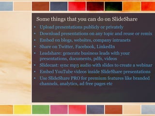 Some things that you can do on SlideShare
•
•
•
•
•

Upload presentations publicly or privately
Download presentations on any topic and reuse or remix
Embed on blogs, websites, company intranets
Share on Twitter, Facebook, LinkedIn
Leadshare: generate business leads with your
presentations, documents, pdfs, videos
• Slidecast: sync mp3 audio with slides to create a webinar
• Embed YouTube videos inside SlideShare presentations
• Use SlideShare PRO for premium features like branded
channels, analytics, ad free pages etc

 
