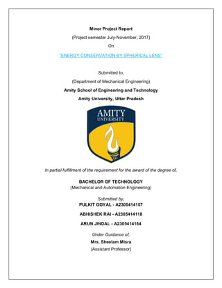 Minor Project Report
(Project semester July-November, 2017)
On
“ENERGY CONSERVATION BY SPHERICAL LENS”
Submitted to,
(Department of Mechanical Engineering)
Amity School of Engineering and Technology
Amity University, Uttar Pradesh
In partial fulfillment of the requirement for the award of the degree of,
BACHELOR OF TECHNOLOGY
(Mechanical and Automation Engineering)
Submitted by,
PULKIT GOYAL - A2305414157
ABHISHEK RAI - A2305414118
ARUN JINDAL - A2305414164
Under Guidance of,
Mrs. Sheelam Misra
(Assistant Professor)
 