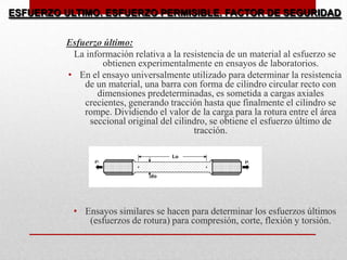Esfuerzo último:
La información relativa a la resistencia de un material al esfuerzo se
obtienen experimentalmente en ensayos de laboratorios.
• En el ensayo universalmente utilizado para determinar la resistencia
de un material, una barra con forma de cilindro circular recto con
dimensiones predeterminadas, es sometida a cargas axiales
crecientes, generando tracción hasta que finalmente el cilindro se
rompe. Dividiendo el valor de la carga para la rotura entre el área
seccional original del cilindro, se obtiene el esfuerzo último de
tracción.
• Ensayos similares se hacen para determinar los esfuerzos últimos
(esfuerzos de rotura) para compresión, corte, flexión y torsión.
ESFUERZO ULTIMO. ESFUERZO PERMISIBLE. FACTOR DE SEGURIDAD
 