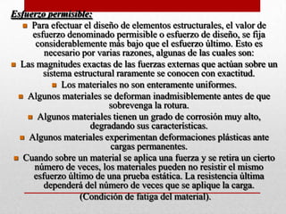 Esfuerzo permisible:
 Para efectuar el diseño de elementos estructurales, el valor de
esfuerzo denominado permisible o esfuerzo de diseño, se fija
considerablemente más bajo que el esfuerzo último. Esto es
necesario por varias razones, algunas de las cuales son:
 Las magnitudes exactas de las fuerzas externas que actúan sobre un
sistema estructural raramente se conocen con exactitud.
 Los materiales no son enteramente uniformes.
 Algunos materiales se deforman inadmisiblemente antes de que
sobrevenga la rotura.
 Algunos materiales tienen un grado de corrosión muy alto,
degradando sus características.
 Algunos materiales experimentan deformaciones plásticas ante
cargas permanentes.
 Cuando sobre un material se aplica una fuerza y se retira un cierto
número de veces, los materiales pueden no resistir el mismo
esfuerzo último de una prueba estática. La resistencia última
dependerá del número de veces que se aplique la carga.
(Condición de fatiga del material).
 