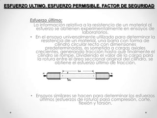 Esfuerzo último:
La información relativa a la resistencia de un material al
esfuerzo se obtienen experimentalmente en ensayos de
laboratorios.
• En el ensayo universalmente utilizado para determinar la
resistencia de un material, una barra con forma de
cilindro circular recto con dimensiones
predeterminadas, es sometida a cargas axiales
crecientes, generando tracción hasta que finalmente el
cilindro se rompe. Dividiendo el valor de la carga para
la rotura entre el área seccional original del cilindro, se
obtiene el esfuerzo último de tracción.
• Ensayos similares se hacen para determinar los esfuerzos
últimos (esfuerzos de rotura) para compresión, corte,
flexión y torsión.
ESFUERZO ULTIMO. ESFUERZO PERMISIBLE. FACTOR DE SEGURIDAD
 