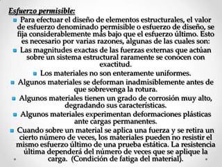 Esfuerzo permisible:
 Para efectuar el diseño de elementos estructurales, el valor
de esfuerzo denominado permisible o esfuerzo de diseño, se
fija considerablemente más bajo que el esfuerzo último. Esto
es necesario por varias razones, algunas de las cuales son:
 Las magnitudes exactas de las fuerzas externas que actúan
sobre un sistema estructural raramente se conocen con
exactitud.
 Los materiales no son enteramente uniformes.
 Algunos materiales se deforman inadmisiblemente antes de
que sobrevenga la rotura.
 Algunos materiales tienen un grado de corrosión muy alto,
degradando sus características.
 Algunos materiales experimentan deformaciones plásticas
ante cargas permanentes.
 Cuando sobre un material se aplica una fuerza y se retira un
cierto número de veces, los materiales pueden no resistir el
mismo esfuerzo último de una prueba estática. La resistencia
última dependerá del número de veces que se aplique la
carga. (Condición de fatiga del material).
 