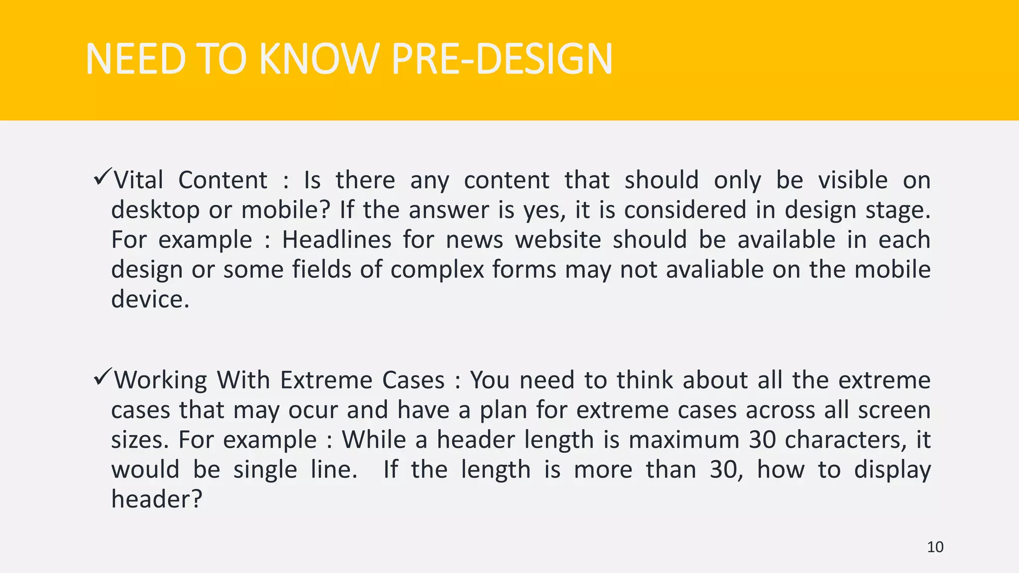 Vital Content : Is there any content that should only be visible on
desktop or mobile? If the answer is yes, it is considered in design stage.
For example : Headlines for news website should be available in each
design or some fields of complex forms may not avaliable on the mobile
device.
Working With Extreme Cases : You need to think about all the extreme
cases that may ocur and have a plan for extreme cases across all screen
sizes. For example : While a header length is maximum 30 characters, it
would be single line. If the length is more than 30, how to display
header?
10
NEED TO KNOW PRE-DESIGN
 