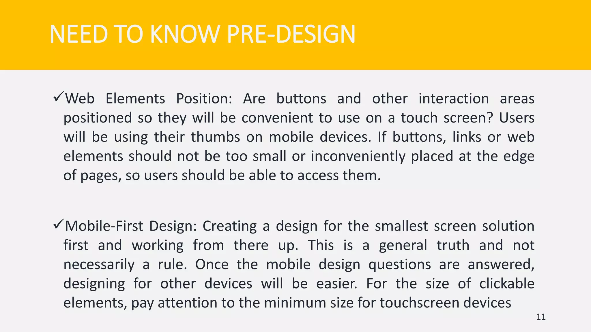 Web Elements Position: Are buttons and other interaction areas
positioned so they will be convenient to use on a touch screen? Users
will be using their thumbs on mobile devices. If buttons, links or web
elements should not be too small or inconveniently placed at the edge
of pages, so users should be able to access them.
Mobile-First Design: Creating a design for the smallest screen solution
first and working from there up. This is a general truth and not
necessarily a rule. Once the mobile design questions are answered,
designing for other devices will be easier. For the size of clickable
elements, pay attention to the minimum size for touchscreen devices
11
NEED TO KNOW PRE-DESIGN
 