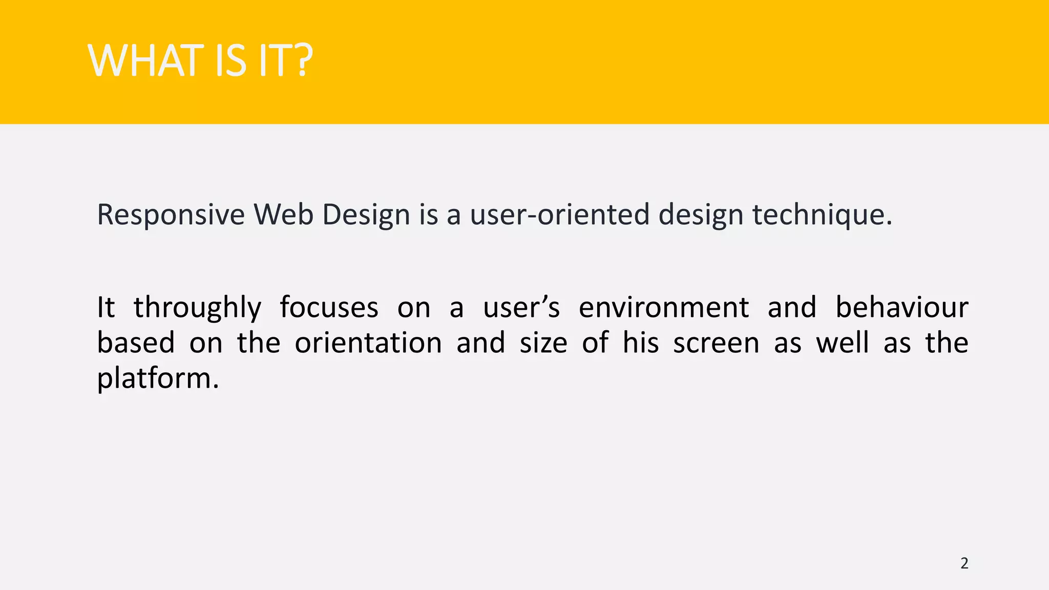 WHAT IS IT?
Responsive Web Design is a user-oriented design technique.
It throughly focuses on a user’s environment and behaviour
based on the orientation and size of his screen as well as the
platform.
2
 