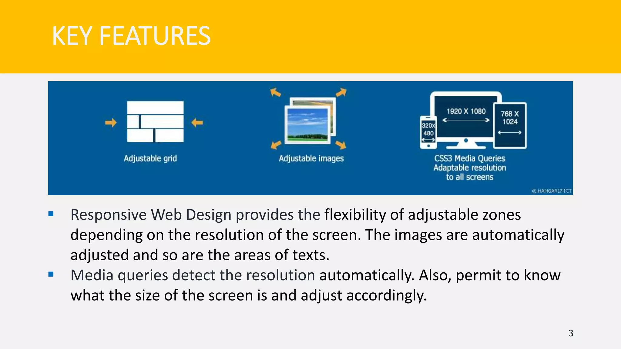 KEY FEATURES
3
 Responsive Web Design provides the flexibility of adjustable zones
depending on the resolution of the screen. The images are automatically
adjusted and so are the areas of texts.
 Media queries detect the resolution automatically. Also, permit to know
what the size of the screen is and adjust accordingly.
 