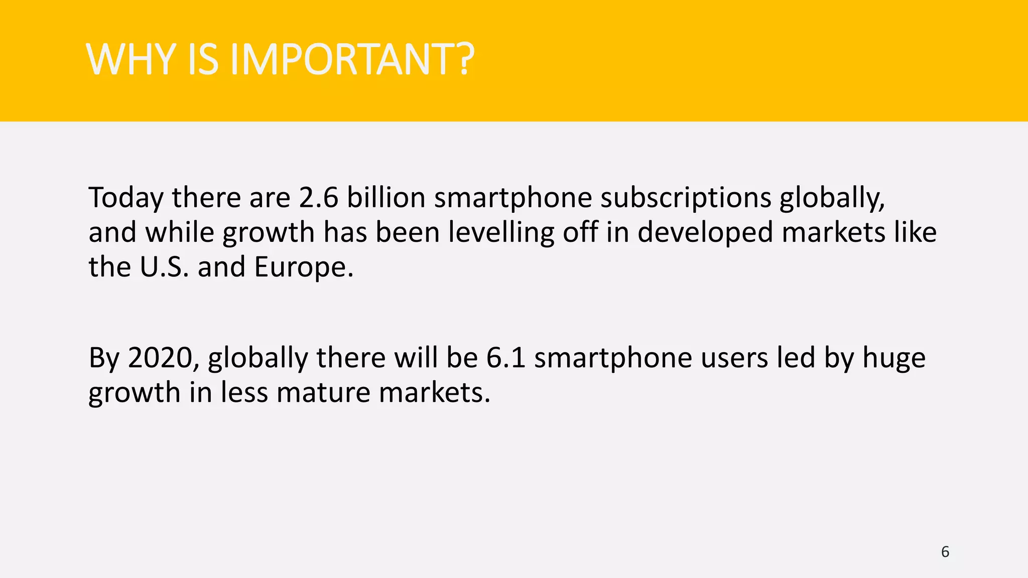 Today there are 2.6 billion smartphone subscriptions globally,
and while growth has been levelling off in developed markets like
the U.S. and Europe.
By 2020, globally there will be 6.1 smartphone users led by huge
growth in less mature markets.
6
WHY IS IMPORTANT?
 