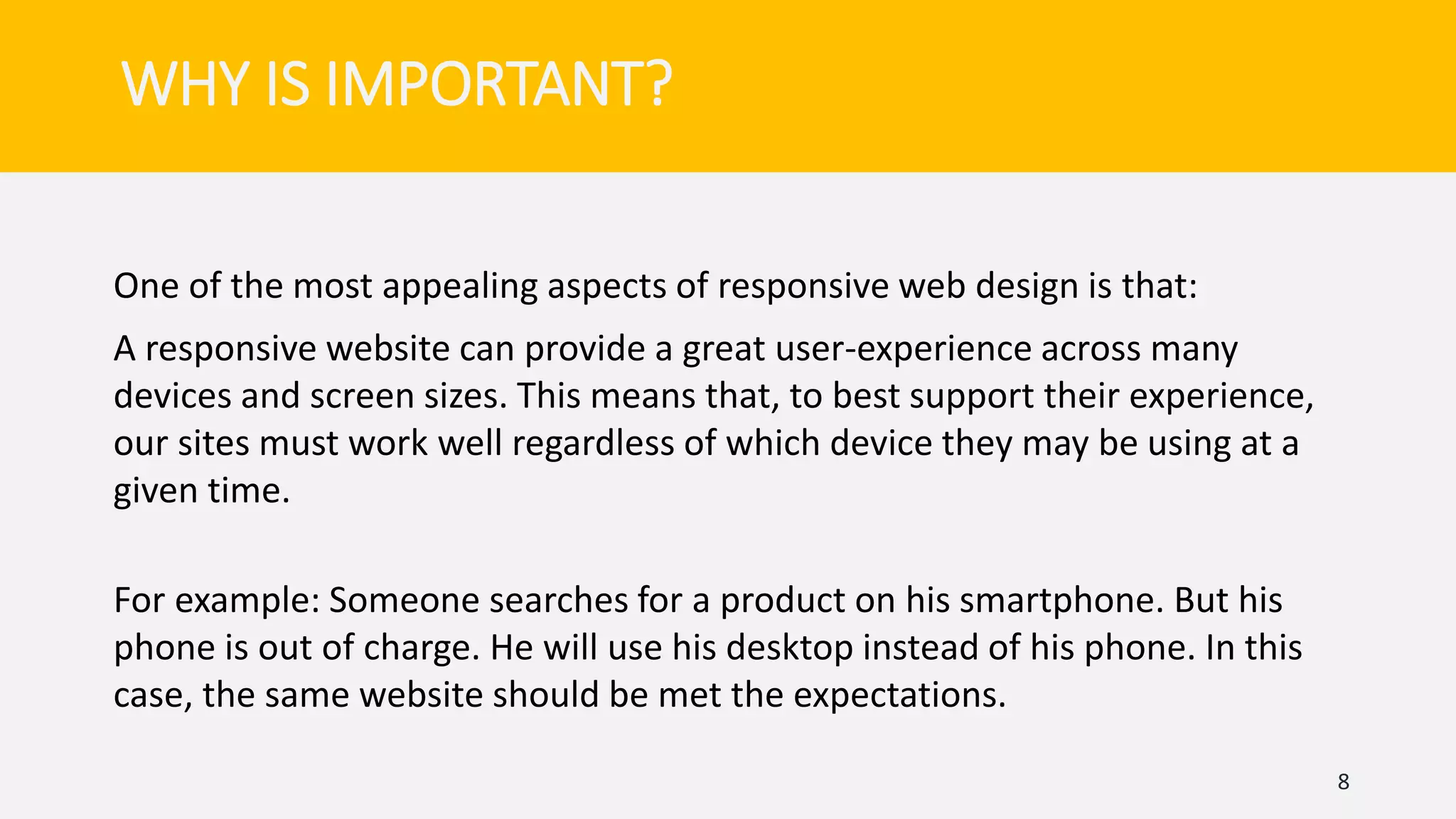 One of the most appealing aspects of responsive web design is that:
A responsive website can provide a great user-experience across many
devices and screen sizes. This means that, to best support their experience,
our sites must work well regardless of which device they may be using at a
given time.
For example: Someone searches for a product on his smartphone. But his
phone is out of charge. He will use his desktop instead of his phone. In this
case, the same website should be met the expectations.
8
WHY IS IMPORTANT?
 