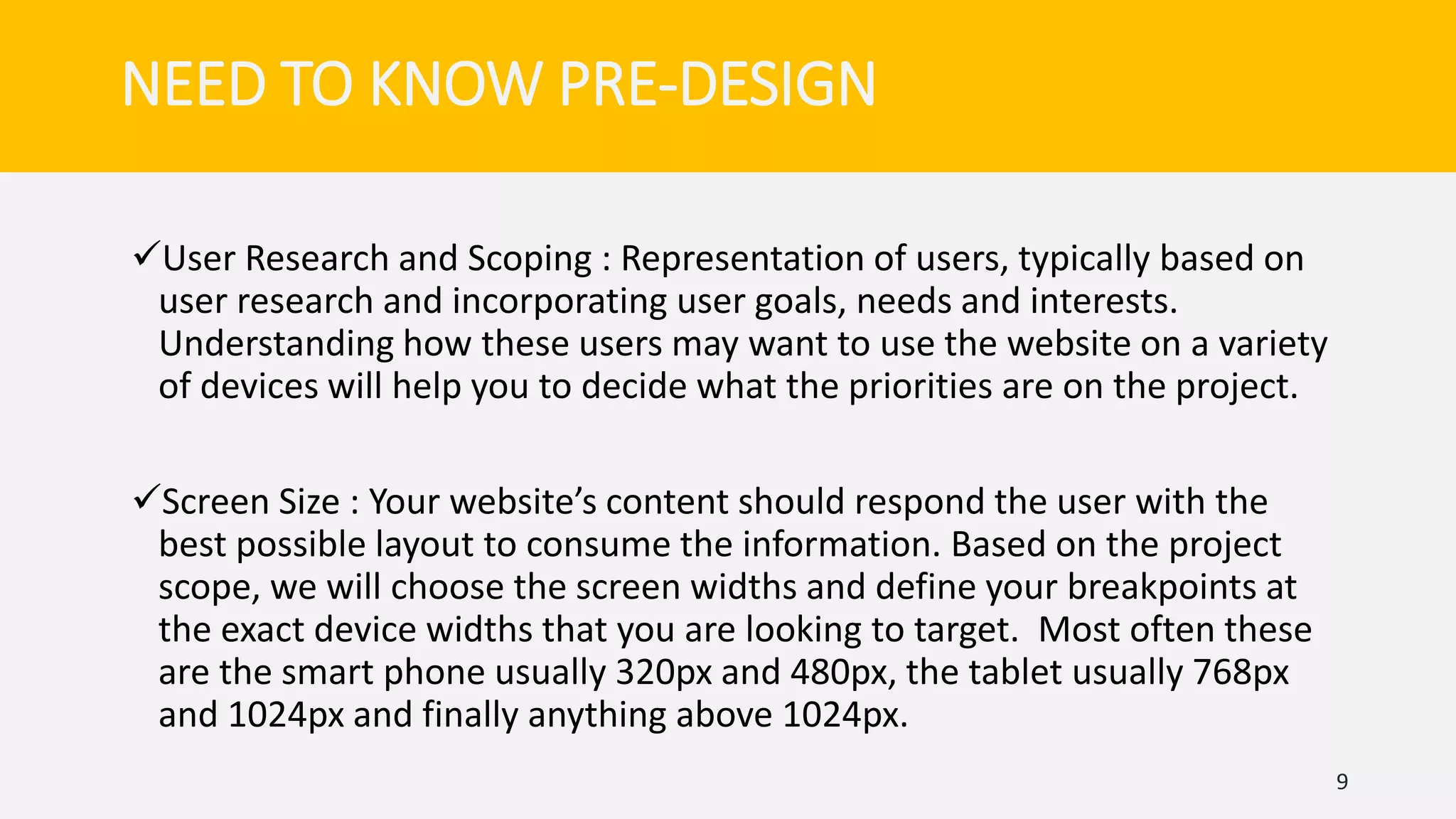 User Research and Scoping : Representation of users, typically based on
user research and incorporating user goals, needs and interests.
Understanding how these users may want to use the website on a variety
of devices will help you to decide what the priorities are on the project.
Screen Size : Your website’s content should respond the user with the
best possible layout to consume the information. Based on the project
scope, we will choose the screen widths and define your breakpoints at
the exact device widths that you are looking to target. Most often these
are the smart phone usually 320px and 480px, the tablet usually 768px
and 1024px and finally anything above 1024px.
9
NEED TO KNOW PRE-DESIGN
 