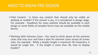 Vital Content : Is there any content that should only be visible on
desktop or mobile? If the answer is yes, it is considered in design stage.
For example : Headlines for news website should be available in each
design or some fields of complex forms may not avaliable on the mobile
device.
Working With Extreme Cases : You need to think about all the extreme
cases that may ocur and have a plan for extreme cases across all screen
sizes. For example : While a header length is maximum 30 characters, it
would be single line. If the length is more than 30, how to display
header?
10
NEED TO KNOW PRE-DESIGN
 