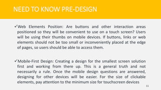 Web Elements Position: Are buttons and other interaction areas
positioned so they will be convenient to use on a touch screen? Users
will be using their thumbs on mobile devices. If buttons, links or web
elements should not be too small or inconveniently placed at the edge
of pages, so users should be able to access them.
Mobile-First Design: Creating a design for the smallest screen solution
first and working from there up. This is a general truth and not
necessarily a rule. Once the mobile design questions are answered,
designing for other devices will be easier. For the size of clickable
elements, pay attention to the minimum size for touchscreen devices
11
NEED TO KNOW PRE-DESIGN
 
