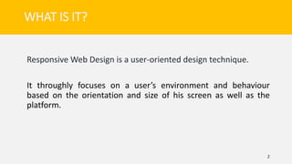 WHAT IS IT?
Responsive Web Design is a user-oriented design technique.
It throughly focuses on a user’s environment and behaviour
based on the orientation and size of his screen as well as the
platform.
2
 