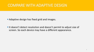 COMPARE WITH ADAPTIVE DESIGN
 Adaptive design has fixed grid and images.
 It doesn’t detect resolution and doesn’t permit to adjust size of
screen. So each device may have a different appearance.
4
 