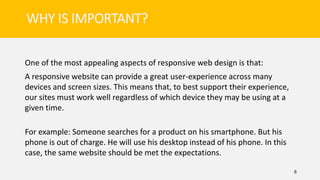 One of the most appealing aspects of responsive web design is that:
A responsive website can provide a great user-experience across many
devices and screen sizes. This means that, to best support their experience,
our sites must work well regardless of which device they may be using at a
given time.
For example: Someone searches for a product on his smartphone. But his
phone is out of charge. He will use his desktop instead of his phone. In this
case, the same website should be met the expectations.
8
WHY IS IMPORTANT?
 