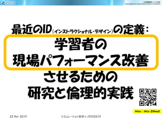 最近のID（インストラクショナル・デザイン）の定義：
学習者の
現場パフォーマンス改善
させるための
研究と倫理的実践
22 Mar 2019 JSISH2019シミュレーション教育＠
https://bit.ly/2SRzvgZ
 