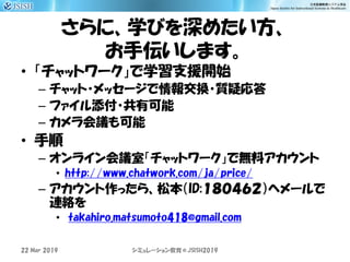 さらに、学びを深めたい方、
お手伝いします。
• 「チャットワーク」で学習支援開始
– チャット・メッセージで情報交換・質疑応答
– ファイル添付・共有可能
– カメラ会議も可能
• 手順
– オンライン会議室「チャットワーク」で無料アカウント
• http://www.chatwork.com/ja/price/
– アカウント作ったら、松本（ID:１８０４６２）へメールで
連絡を
• takahiro.matsumoto418@gmail.com
シミュレーション教育＠JSISH201922 Mar 2019
 