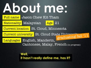 About me:
Full name Jason Chew Kit Tham
Nationality Malaysian       Age 21
Current location St. Cloud, Minnesota
Current university St. Cloud State University
                                   graduatin g fall ‘11
Languages English, Manderin,
           Cantonese, Malay, French (in progress)

          Well,
          it hasn’t really define me, has it?
 