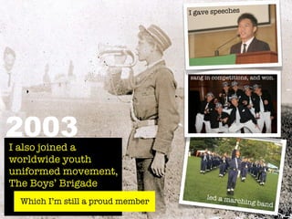 I gave speeches




                                   sang in competitions, and won.




2003
I also joined a
worldwide youth
uniformed movement,
The Boys’ Brigade
                                        led a mar
  Which I’m still a proud member                  ching ban
                                                            d
 