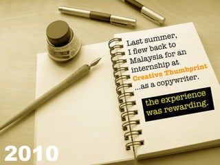 mer,
       La st sum to
               back
       I ﬂew a for an
        Ma  laysi
                    ip at
            ernsh humbprint
        int
         Creat  ive T     iter.
              s a co pywr
         ...a
                    peri ence
            t he ex       ing.
               as re ward
            w




2010
 
