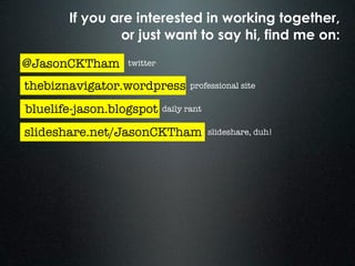 If you are interested in working together,
               or just want to say hi, find me on:

@JasonCKTham     twitter

thebiznavigator.wordpress         professional site

bluelife-jason.blogspot    daily rant

slideshare.net/JasonCKTham              slideshare, duh!
 