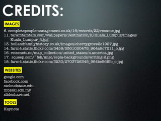 CREDITS:
IMAGES
6. completepeoplemanagement.co.uk/16/records/22/resume.jpg
11. taramtamtam.com/wallpapers/Destination/K/Kuala_Lumpur/images/
    Kuala_Lumpur_4.jpg
13. hollandfamilyhistory.co.uk/images/cherrygrove2c1927.jpg
14. farm4.static.ﬂickr.com/3458/3361050478_964a9c7211_o.jpg
16. reisenett.no/map_collection/united_states/n.america.jpg
17. squeep.com/~fek/misc/sepia-backgrounds/writing-2.png
18. farm4.static.ﬂickr.com/3230/2703726345_964be96f5b_o.jpg

WEBSITES
google.com
facebook.com
stcloudstate.edu
mbsskl.edu.my
slideshare.net

TOOLS
Keynote
 