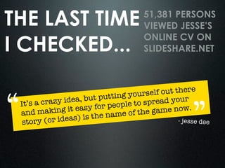 THE LAST TIME                           51,381 PERSONS
                                        VIEWED JESSE’S

I CHECKED...
                                        ONLINE CV ON
                                        SLIDESHARE.NET



                                             out there

“                   , but puttin g yourself
           azy idea                        ead your

                                                        ”
 It’s a cr
                   easy for pe ople to spr
 and mak    ing it               e of the game now.
         (or ideas)  is the nam
  story                                           - jesse dee
 