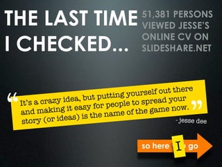 THE LAST TIME                           51,381 PERSONS
                                        VIEWED JESSE’S

I CHECKED...
                                        ONLINE CV ON
                                        SLIDESHARE.NET



                                             out there

“                   , but puttin g yourself
           azy idea                        ead your

                                                        ”
 It’s a cr
                   easy for pe ople to spr
 and mak    ing it               e of the game now.
         (or ideas)  is the nam
  story                                           - jesse dee



                                                   I
                                        so here you go
 