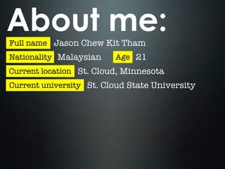 About me:
Full name Jason Chew Kit Tham
Nationality Malaysian    Age 21
Current location St. Cloud, Minnesota
Current university St. Cloud State University
 