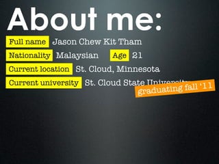 About me:
Full name Jason Chew Kit Tham
Nationality Malaysian    Age 21
Current location St. Cloud, Minnesota
Current university St. Cloud State University
                               graduatin g fall ‘11
 